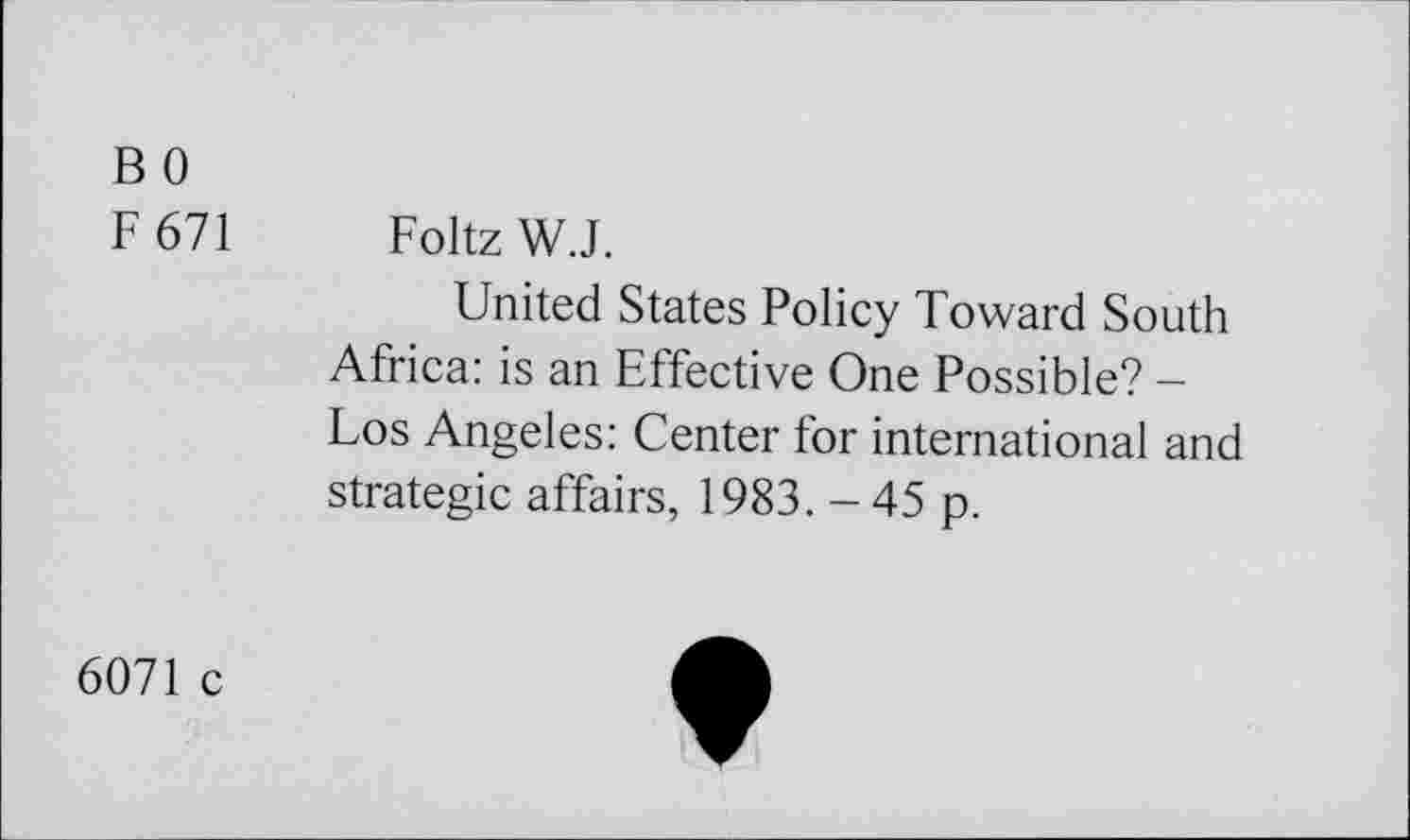 ﻿B 0
F 671
Foltz W.J.
United States Policy Toward South Africa: is an Effective One Possible? -Los Angeles: Center for international and strategie affairs, 1983. - 45 p.
6071 c